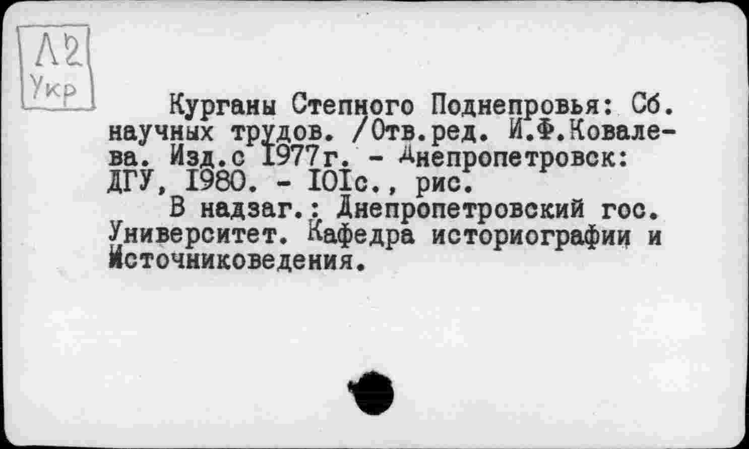 ﻿Л2
Курганы Степного Поднепровья: Сб. научных трудов. /Отв.ред. И.Ф.Ковалева. Изд.с 1977г. - Днепропетровск: ЛГУ, 1980. - 101с., рис;
В надзаг.: Днепропетровский гос. Университет. Кафедра историографии и источниковедения.